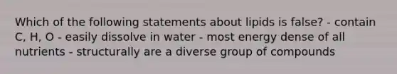 Which of the following statements about lipids is false? - contain C, H, O - easily dissolve in water - most energy dense of all nutrients - structurally are a diverse group of compounds