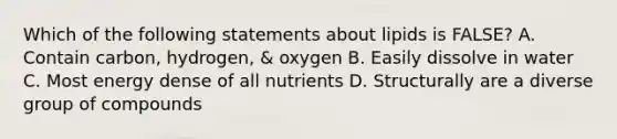 Which of the following statements about lipids is FALSE? A. Contain carbon, hydrogen, & oxygen B. Easily dissolve in water C. Most energy dense of all nutrients D. Structurally are a diverse group of compounds