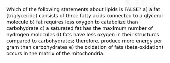 Which of the following statements about lipids is FALSE? a) a fat (triglyceride) consists of three fatty acids connected to a glycerol molecule b) fat requires less oxygen to catabolize than carbohydrate c) a saturated fat has the maximum number of hydrogen molecules d) fats have less oxygen in their structures compared to carbohydrates; therefore, produce more energy per gram than carbohydrates e) the oxidation of fats (beta-oxidation) occurs in the matrix of the mitochondria