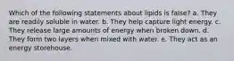 Which of the following statements about lipids is false? a. They are readily soluble in water. b. They help capture light energy. c. They release large amounts of energy when broken down. d. They form two layers when mixed with water. e. They act as an energy storehouse.