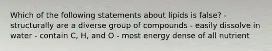 Which of the following statements about lipids is false? - structurally are a diverse group of compounds - easily dissolve in water - contain C, H, and O - most energy dense of all nutrient