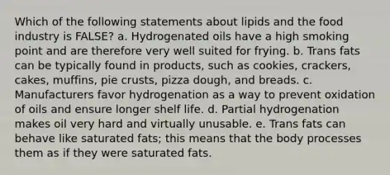 Which of the following statements about lipids and the food industry is FALSE? a. Hydrogenated oils have a high smoking point and are therefore very well suited for frying. b. Trans fats can be typically found in products, such as cookies, crackers, cakes, muffins, pie crusts, pizza dough, and breads. c. Manufacturers favor hydrogenation as a way to prevent oxidation of oils and ensure longer shelf life. d. Partial hydrogenation makes oil very hard and virtually unusable. e. Trans fats can behave like saturated fats; this means that the body processes them as if they were saturated fats.