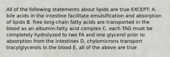 All of the following statements about lipids are true EXCEPT: A. bile acids in the intestine facilitate emulsification and absorption of lipids B. free long-chain fatty acids are transported in the blood as an albumin-fatty acid complex C. each TAG must be completely hydrolyzed to two FA and one glycerol prior to absorption from the intestines D. chylomicrons transport tracylglycerols in the blood E. all of the above are true