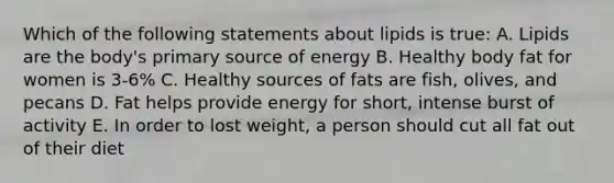 Which of the following statements about lipids is true: A. Lipids are the body's primary source of energy B. Healthy body fat for women is 3-6% C. Healthy sources of fats are fish, olives, and pecans D. Fat helps provide energy for short, intense burst of activity E. In order to lost weight, a person should cut all fat out of their diet