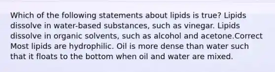 Which of the following statements about lipids is true? Lipids dissolve in water-based substances, such as vinegar. Lipids dissolve in organic solvents, such as alcohol and acetone.Correct Most lipids are hydrophilic. Oil is more dense than water such that it floats to the bottom when oil and water are mixed.