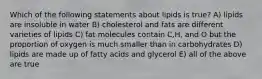 Which of the following statements about lipids is true? A) lipids are insoluble in water B) cholesterol and fats are different varieties of lipids C) fat molecules contain C,H, and O but the proportion of oxygen is much smaller than in carbohydrates D) lipids are made up of fatty acids and glycerol E) all of the above are true