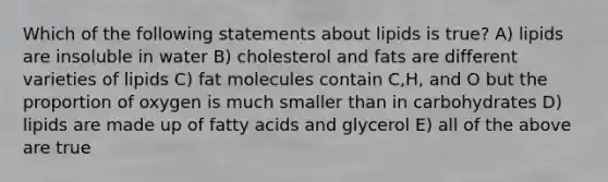 Which of the following statements about lipids is true? A) lipids are insoluble in water B) cholesterol and fats are different varieties of lipids C) fat molecules contain C,H, and O but the proportion of oxygen is much smaller than in carbohydrates D) lipids are made up of fatty acids and glycerol E) all of the above are true