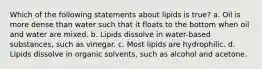 Which of the following statements about lipids is true? a. Oil is more dense than water such that it floats to the bottom when oil and water are mixed. b. Lipids dissolve in water-based substances, such as vinegar. c. Most lipids are hydrophilic. d. Lipids dissolve in organic solvents, such as alcohol and acetone.