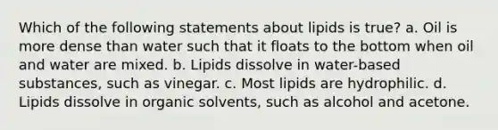 Which of the following statements about lipids is true? a. Oil is more dense than water such that it floats to the bottom when oil and water are mixed. b. Lipids dissolve in water-based substances, such as vinegar. c. Most lipids are hydrophilic. d. Lipids dissolve in organic solvents, such as alcohol and acetone.