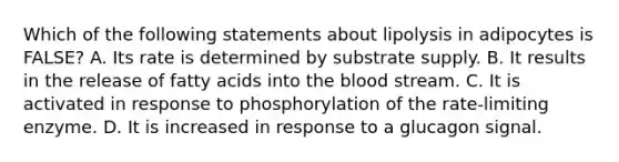 Which of the following statements about lipolysis in adipocytes is FALSE? A. Its rate is determined by substrate supply. B. It results in the release of fatty acids into the blood stream. C. It is activated in response to phosphorylation of the rate-limiting enzyme. D. It is increased in response to a glucagon signal.