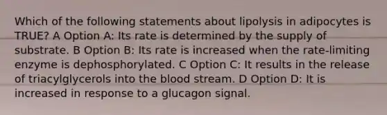 Which of the following statements about lipolysis in adipocytes is TRUE? A Option A: Its rate is determined by the supply of substrate. B Option B: Its rate is increased when the rate-limiting enzyme is dephosphorylated. C Option C: It results in the release of triacylglycerols into the blood stream. D Option D: It is increased in response to a glucagon signal.