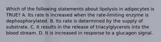 Which of the following statements about lipolysis in adipocytes is TRUE? A. Its rate is increased when the rate-limiting enzyme is dephosphorylated. B. Its rate is determined by the supply of substrate. C. It results in the release of triacylglycerols into the blood stream. D. It is increased in response to a glucagon signal.