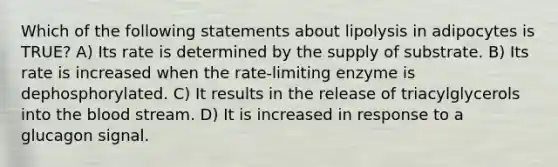 Which of the following statements about lipolysis in adipocytes is TRUE? A) Its rate is determined by the supply of substrate. B) Its rate is increased when the rate-limiting enzyme is dephosphorylated. C) It results in the release of triacylglycerols into the blood stream. D) It is increased in response to a glucagon signal.