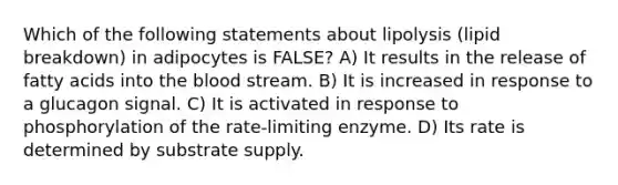 Which of the following statements about lipolysis (lipid breakdown) in adipocytes is FALSE? A) It results in the release of fatty acids into the blood stream. B) It is increased in response to a glucagon signal. C) It is activated in response to phosphorylation of the rate-limiting enzyme. D) Its rate is determined by substrate supply.