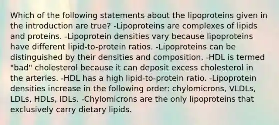 Which of the following statements about the lipoproteins given in the introduction are true? -Lipoproteins are complexes of lipids and proteins. -Lipoprotein densities vary because lipoproteins have different lipid-to-protein ratios. -Lipoproteins can be distinguished by their densities and composition. -HDL is termed "bad" cholesterol because it can deposit excess cholesterol in the arteries. -HDL has a high lipid-to-protein ratio. -Lipoprotein densities increase in the following order: chylomicrons, VLDLs, LDLs, HDLs, IDLs. -Chylomicrons are the only lipoproteins that exclusively carry dietary lipids.