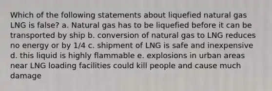 Which of the following statements about liquefied natural gas LNG is false? a. Natural gas has to be liquefied before it can be transported by ship b. conversion of natural gas to LNG reduces no energy or by 1/4 c. shipment of LNG is safe and inexpensive d. this liquid is highly flammable e. explosions in urban areas near LNG loading facilities could kill people and cause much damage