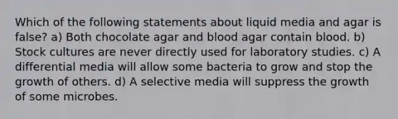 Which of the following statements about liquid media and agar is false? a) Both chocolate agar and blood agar contain blood. b) Stock cultures are never directly used for laboratory studies. c) A differential media will allow some bacteria to grow and stop the growth of others. d) A selective media will suppress the growth of some microbes.