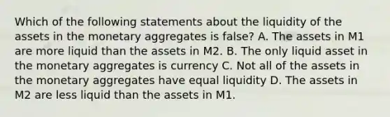 Which of the following statements about the liquidity of the assets in the monetary aggregates is false​? A. The assets in M1 are more liquid than the assets in M2. B. The only liquid asset in the monetary aggregates is currency C. Not all of the assets in the monetary aggregates have equal liquidity D. The assets in M2 are less liquid than the assets in M1.