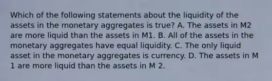 Which of the following statements about the liquidity of the assets in the monetary aggregates is true​? A. The assets in M2 are more liquid than the assets in M1. B. All of the assets in the monetary aggregates have equal liquidity. C. The only liquid asset in the monetary aggregates is currency. D. The assets in M 1 are more liquid than the assets in M 2.