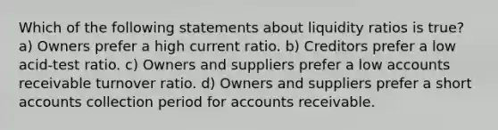 Which of the following statements about liquidity ratios is true? a) Owners prefer a high current ratio. b) Creditors prefer a low acid-test ratio. c) Owners and suppliers prefer a low accounts receivable turnover ratio. d) Owners and suppliers prefer a short accounts collection period for accounts receivable.