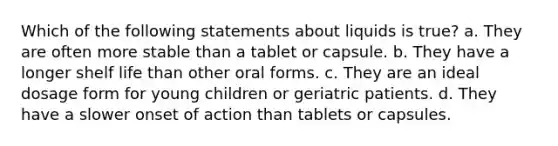 Which of the following statements about liquids is true? a. They are often more stable than a tablet or capsule. b. They have a longer shelf life than other oral forms. c. They are an ideal dosage form for young children or geriatric patients. d. They have a slower onset of action than tablets or capsules.