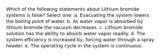 Which of the following statements about Lithium bromide systems is false? Select one: a. Evacuating the system lowers the boiling point of water. b. As water vapor is absorbed by lithium bromide the vacuum decreases. c. Lithium bromide solution has the ability to absorb water vapor readily. d. The system efficiency is increased by, forcing water through a spray header. e. The operating cycle in the system is continuous.