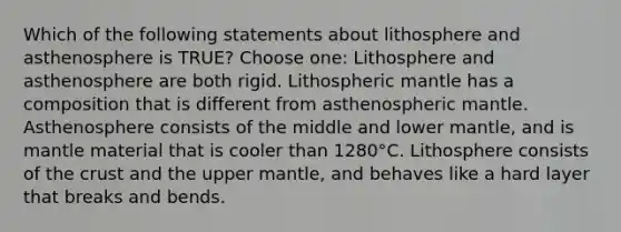 Which of the following statements about lithosphere and asthenosphere is TRUE? Choose one: Lithosphere and asthenosphere are both rigid. Lithospheric mantle has a composition that is different from asthenospheric mantle. Asthenosphere consists of the middle and lower mantle, and is mantle material that is cooler than 1280°C. Lithosphere consists of the crust and the upper mantle, and behaves like a hard layer that breaks and bends.