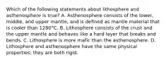 Which of the following statements about lithosphere and asthenosphere is true? A. Asthenosphere consists of the lower, middle, and upper mantle, and is defined as mantle material that is cooler than 1280°C. B. Lithosphere consists of the crust and the upper mantle and behaves like a hard layer that breaks and bends. C. Lithosphere is more mafic than the asthenosphere. D. Lithosphere and asthenosphere have the same physical properties; they are both rigid.