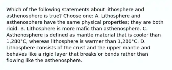 Which of the following statements about lithosphere and asthenosphere is true? Choose one: A. Lithosphere and asthenosphere have the same physical properties; they are both rigid. B. Lithosphere is more mafic than asthenosphere. C. Asthenosphere is defined as mantle material that is cooler than 1,280°C, whereas lithosphere is warmer than 1,280°C. D. Lithosphere consists of <a href='https://www.questionai.com/knowledge/karSwUsNbl-the-crust' class='anchor-knowledge'>the crust</a> and the upper mantle and behaves like a rigid layer that breaks or bends rather than flowing like the asthenosphere.