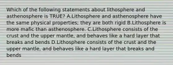 Which of the following statements about lithosphere and asthenosphere is TRUE? A.Lithosphere and asthenosphere have the same physical properties; they are both rigid B.Lithosphere is more mafic than asthenosphere. C.Lithosphere consists of the crust and the upper mantle, and behaves like a hard layer that breaks and bends D.Lithosphere consists of the crust and the upper mantle, and behaves like a hard layer that breaks and bends