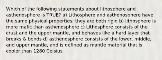 Which of the following statements about lithosphere and asthenosphere is TRUE? a) Lithosphere and asthenosphere have the same physical properties; they are both rigid b) lithosphere is more mafic than asthenosphere c) Lithosphere consists of the crust and the upper mantle, and behaves like a hard layer that breaks & bends d) asthenosphere consists of the lower, middle, and upper mantle, and is defined as mantle material that is cooler than 1280 Celsius