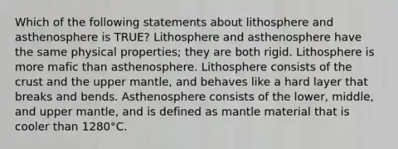 Which of the following statements about lithosphere and asthenosphere is TRUE? Lithosphere and asthenosphere have the same physical properties; they are both rigid. Lithosphere is more mafic than asthenosphere. Lithosphere consists of <a href='https://www.questionai.com/knowledge/karSwUsNbl-the-crust' class='anchor-knowledge'>the crust</a> and the upper mantle, and behaves like a hard layer that breaks and bends. Asthenosphere consists of the lower, middle, and upper mantle, and is defined as mantle material that is cooler than 1280°C.