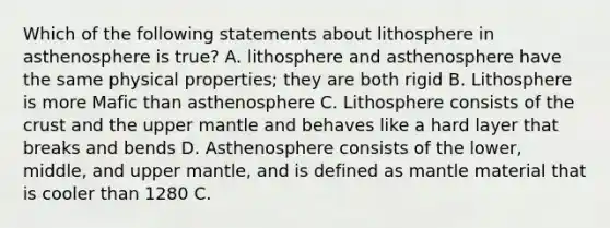 Which of the following statements about lithosphere in asthenosphere is true? A. lithosphere and asthenosphere have the same physical properties; they are both rigid B. Lithosphere is more Mafic than asthenosphere C. Lithosphere consists of the crust and the upper mantle and behaves like a hard layer that breaks and bends D. Asthenosphere consists of the lower, middle, and upper mantle, and is defined as mantle material that is cooler than 1280 C.