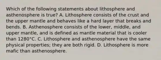 Which of the following statements about lithosphere and asthenosphere is true? A. Lithosphere consists of the crust and the upper mantle and behaves like a hard layer that breaks and bends. B. Asthenosphere consists of the lower, middle, and upper mantle, and is defined as mantle material that is cooler than 1280°C. C. Lithosphere and asthenosphere have the same physical properties; they are both rigid. D. Lithosphere is more mafic than asthenosphere.