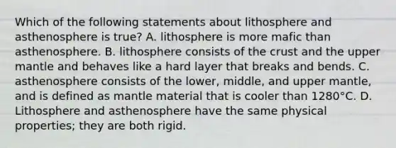 Which of the following statements about lithosphere and asthenosphere is true? A. lithosphere is more mafic than asthenosphere. B. lithosphere consists of the crust and the upper mantle and behaves like a hard layer that breaks and bends. C. asthenosphere consists of the lower, middle, and upper mantle, and is defined as mantle material that is cooler than 1280°C. D. Lithosphere and asthenosphere have the same physical properties; they are both rigid.