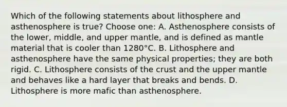 Which of the following statements about lithosphere and asthenosphere is true? Choose one: A. Asthenosphere consists of the lower, middle, and upper mantle, and is defined as mantle material that is cooler than 1280°C. B. Lithosphere and asthenosphere have the same physical properties; they are both rigid. C. Lithosphere consists of <a href='https://www.questionai.com/knowledge/karSwUsNbl-the-crust' class='anchor-knowledge'>the crust</a> and the upper mantle and behaves like a hard layer that breaks and bends. D. Lithosphere is more mafic than asthenosphere.