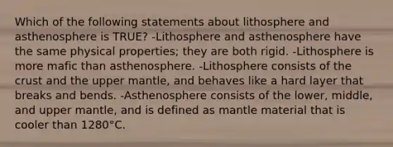 Which of the following statements about lithosphere and asthenosphere is TRUE? -Lithosphere and asthenosphere have the same physical properties; they are both rigid. -Lithosphere is more mafic than asthenosphere. -Lithosphere consists of the crust and the upper mantle, and behaves like a hard layer that breaks and bends. -Asthenosphere consists of the lower, middle, and upper mantle, and is defined as mantle material that is cooler than 1280°C.