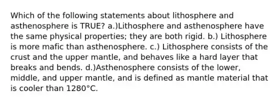 Which of the following statements about lithosphere and asthenosphere is TRUE? a.)Lithosphere and asthenosphere have the same physical properties; they are both rigid. b.) Lithosphere is more mafic than asthenosphere. c.) Lithosphere consists of the crust and the upper mantle, and behaves like a hard layer that breaks and bends. d.)Asthenosphere consists of the lower, middle, and upper mantle, and is defined as mantle material that is cooler than 1280°C.