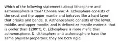 Which of the following statements about lithosphere and asthenosphere is true? Choose one: A. Lithosphere consists of the crust and the upper mantle and behaves like a hard layer that breaks and bends. B. Asthenosphere consists of the lower, middle, and upper mantle, and is defined as mantle material that is cooler than 1280°C. C. Lithosphere is more mafic than asthenosphere. D. Lithosphere and asthenosphere have the same physical properties; they are both rigid.