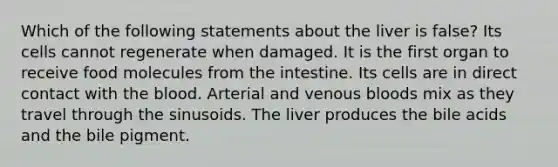 Which of the following statements about the liver is false? Its cells cannot regenerate when damaged. It is the first organ to receive food molecules from the intestine. Its cells are in direct contact with the blood. Arterial and venous bloods mix as they travel through the sinusoids. The liver produces the bile acids and the bile pigment.