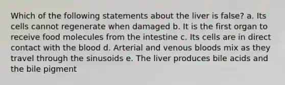 Which of the following statements about the liver is false? a. Its cells cannot regenerate when damaged b. It is the first organ to receive food molecules from the intestine c. Its cells are in direct contact with the blood d. Arterial and venous bloods mix as they travel through the sinusoids e. The liver produces bile acids and the bile pigment