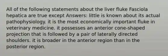 All of the following statements about the liver fluke Fasciola hepatica are true except Answers: little is known about its actual pathophysiology. it is the most economically important fluke in veterinary medicine. it possesses an anterior cone-shaped projection that is followed by a pair of laterally directed shoulders. it is broader in the anterior region than in the posterior region.