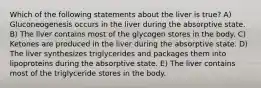 Which of the following statements about the liver is true? A) Gluconeogenesis occurs in the liver during the absorptive state. B) The liver contains most of the glycogen stores in the body. C) Ketones are produced in the liver during the absorptive state. D) The liver synthesizes triglycerides and packages them into lipoproteins during the absorptive state. E) The liver contains most of the triglyceride stores in the body.