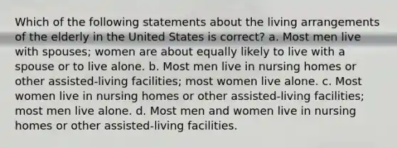 Which of the following statements about the living arrangements of the elderly in the United States is correct? a. Most men live with spouses; women are about equally likely to live with a spouse or to live alone. b. Most men live in nursing homes or other assisted-living facilities; most women live alone. c. Most women live in nursing homes or other assisted-living facilities; most men live alone. d. Most men and women live in nursing homes or other assisted-living facilities.