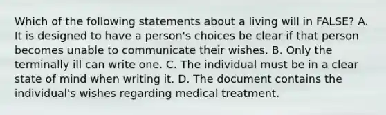 Which of the following statements about a living will in FALSE? A. It is designed to have a person's choices be clear if that person becomes unable to communicate their wishes. B. Only the terminally ill can write one. C. The individual must be in a clear state of mind when writing it. D. The document contains the individual's wishes regarding medical treatment.