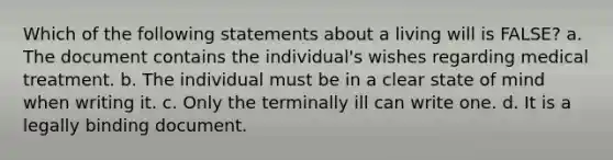 Which of the following statements about a living will is FALSE? a. The document contains the individual's wishes regarding medical treatment. b. The individual must be in a clear state of mind when writing it. c. Only the terminally ill can write one. d. It is a legally binding document.