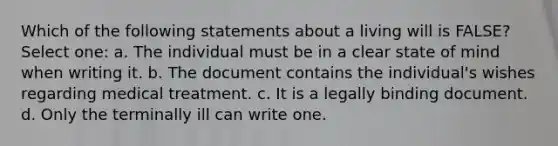 Which of the following statements about a living will is FALSE? Select one: a. The individual must be in a clear state of mind when writing it. b. The document contains the individual's wishes regarding medical treatment. c. It is a legally binding document. d. Only the terminally ill can write one.