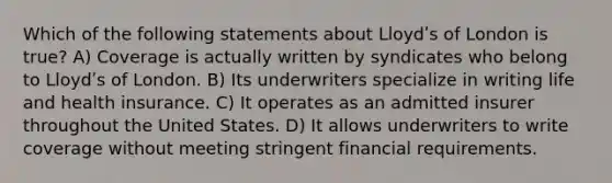 Which of the following statements about Lloydʹs of London is true? A) Coverage is actually written by syndicates who belong to Lloydʹs of London. B) Its underwriters specialize in writing life and health insurance. C) It operates as an admitted insurer throughout the United States. D) It allows underwriters to write coverage without meeting stringent financial requirements.