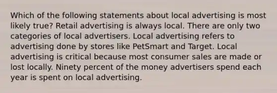 Which of the following statements about local advertising is most likely true? Retail advertising is always local. There are only two categories of local advertisers. Local advertising refers to advertising done by stores like PetSmart and Target. Local advertising is critical because most consumer sales are made or lost locally. Ninety percent of the money advertisers spend each year is spent on local advertising.