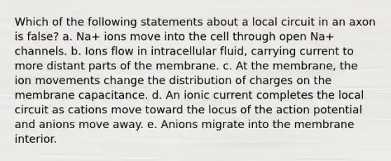 Which of the following statements about a local circuit in an axon is false? a. Na+ ions move into the cell through open Na+ channels. b. Ions flow in intracellular fluid, carrying current to more distant parts of the membrane. c. At the membrane, the ion movements change the distribution of charges on the membrane capacitance. d. An ionic current completes the local circuit as cations move toward the locus of the action potential and anions move away. e. Anions migrate into the membrane interior.